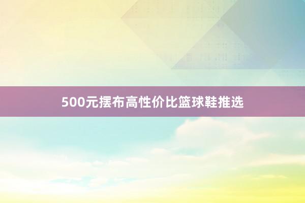 500元摆布高性价比篮球鞋推选